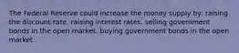 The Federal Reserve could increase the money supply by: raising the discount rate. raising interest rates. selling government bonds in the open market. buying government bonds in the open market.