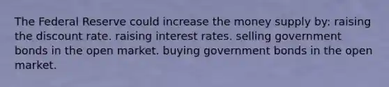 The Federal Reserve could increase the money supply by: raising the discount rate. raising interest rates. selling government bonds in the open market. buying government bonds in the open market.