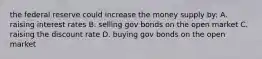 the federal reserve could increase the money supply by: A. raising interest rates B. selling gov bonds on the open market C. raising the discount rate D. buying gov bonds on the open market