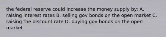 the federal reserve could increase the money supply by: A. raising interest rates B. selling gov bonds on the open market C. raising the discount rate D. buying gov bonds on the open market