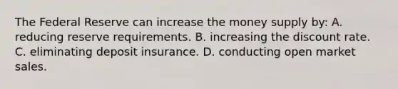 The Federal Reserve can increase the money supply by: A. reducing reserve requirements. B. increasing the discount rate. C. eliminating deposit insurance. D. conducting open market sales.