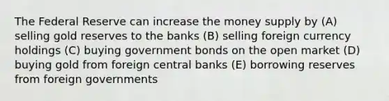 The Federal Reserve can increase the money supply by (A) selling gold reserves to the banks (B) selling foreign currency holdings (C) buying government bonds on the open market (D) buying gold from foreign central banks (E) borrowing reserves from foreign governments