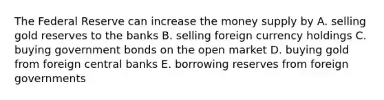 The Federal Reserve can increase the money supply by A. selling gold reserves to the banks B. selling foreign currency holdings C. buying government bonds on the open market D. buying gold from foreign central banks E. borrowing reserves from foreign governments