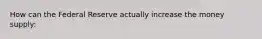 How can the Federal Reserve actually increase the money supply:
