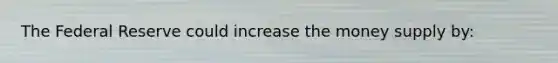 The Federal Reserve could increase the money supply by: