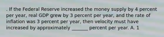 . If the Federal Reserve increased the money supply by 4 percent per year, real GDP grew by 3 percent per year, and the rate of inflation was 3 percent per year, then velocity must have increased by approximately _______ percent per year. A. 1