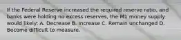 If the Federal Reserve increased the required reserve ratio, and banks were holding no excess reserves, the M1 money supply would likely: A. Decrease B. Increase C. Remain unchanged D. Become difficult to measure.