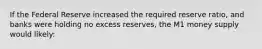 If the Federal Reserve increased the required reserve ratio, and banks were holding no excess reserves, the M1 money supply would likely: