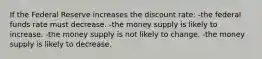 If the Federal Reserve increases the discount rate: -the federal funds rate must decrease. -the money supply is likely to increase. -the money supply is not likely to change. -the money supply is likely to decrease.