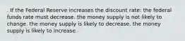 . If the Federal Reserve increases the discount rate: the federal funds rate must decrease. the money supply is not likely to change. the money supply is likely to decrease. the money supply is likely to increase.