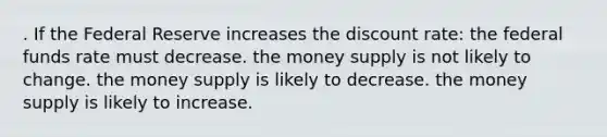 . If the Federal Reserve increases the discount rate: the federal funds rate must decrease. the money supply is not likely to change. the money supply is likely to decrease. the money supply is likely to increase.