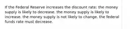 If the Federal Reserve increases the discount rate: the money supply is likely to decrease. the money supply is likely to increase. the money supply is not likely to change. the federal funds rate must decrease.