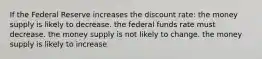 If the Federal Reserve increases the discount rate: the money supply is likely to decrease. the federal funds rate must decrease. the money supply is not likely to change. the money supply is likely to increase.