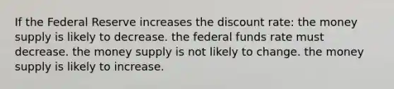 If the Federal Reserve increases the discount rate: the money supply is likely to decrease. the federal funds rate must decrease. the money supply is not likely to change. the money supply is likely to increase.