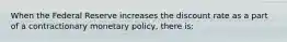 When the Federal Reserve increases the discount rate as a part of a contractionary monetary​ policy, there​ is: