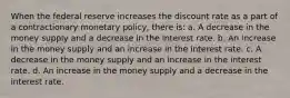 When the federal reserve increases the discount rate as a part of a contractionary monetary policy, there is: a. A decrease in the money supply and a decrease in the interest rate. b. An increase in the money supply and an increase in the interest rate. c. A decrease in the money supply and an increase in the interest rate. d. An increase in the money supply and a decrease in the interest rate.