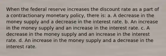 When the federal reserve increases the discount rate as a part of a contractionary monetary policy, there is: a. A decrease in the money supply and a decrease in the interest rate. b. An increase in the money supply and an increase in the interest rate. c. A decrease in the money supply and an increase in the interest rate. d. An increase in the money supply and a decrease in the interest rate.