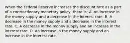 When the Federal Reserve increases the discount rate as a part of a contractionary monetary​ policy, there​ is: A. An increase in the money supply and a decrease in the interest rate. B. A decrease in the money supply and a decrease in the interest rate. C. A decrease in the money supply and an increase in the interest rate. D. An increase in the money supply and an increase in the interest rate.