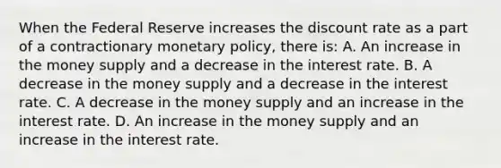 When the Federal Reserve increases the discount rate as a part of a contractionary monetary​ policy, there​ is: A. An increase in the money supply and a decrease in the interest rate. B. A decrease in the money supply and a decrease in the interest rate. C. A decrease in the money supply and an increase in the interest rate. D. An increase in the money supply and an increase in the interest rate.