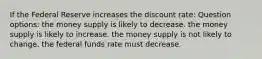 If the Federal Reserve increases the discount rate: Question options: the money supply is likely to decrease. the money supply is likely to increase. the money supply is not likely to change. the federal funds rate must decrease.