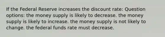 If the Federal Reserve increases the discount rate: Question options: the money supply is likely to decrease. the money supply is likely to increase. the money supply is not likely to change. the federal funds rate must decrease.