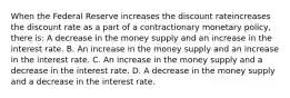 When the Federal Reserve increases the discount rateincreases the discount rate as a part of a contractionary monetary​ policy, there​ is: A decrease in the money supply and an increase in the interest rate. B. An increase in the money supply and an increase in the interest rate. C. An increase in the money supply and a decrease in the interest rate. D. A decrease in the money supply and a decrease in the interest rate.