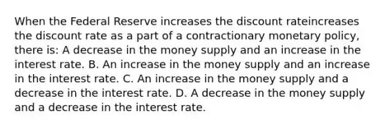 When the Federal Reserve increases the discount rateincreases the discount rate as a part of a contractionary monetary​ policy, there​ is: A decrease in the money supply and an increase in the interest rate. B. An increase in the money supply and an increase in the interest rate. C. An increase in the money supply and a decrease in the interest rate. D. A decrease in the money supply and a decrease in the interest rate.