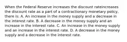 When the Federal Reserve increases the discount rateincreases the discount rate as a part of a contractionary monetary​ policy, there​ is: A. An increase in the money supply and a decrease in the interest rate. B. A decrease in the money supply and an increase in the interest rate. C. An increase in the money supply and an increase in the interest rate. D. A decrease in the money supply and a decrease in the interest rate.