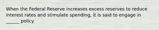 When the Federal Reserve increases excess reserves to reduce interest rates and stimulate spending, it is said to engage in ______ policy.