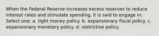 When the Federal Reserve increases excess reserves to reduce interest rates and stimulate spending, it is said to engage in: Select one: a. tight money policy. b. expansionary fiscal policy. c. expansionary monetary policy. d. restrictive policy.