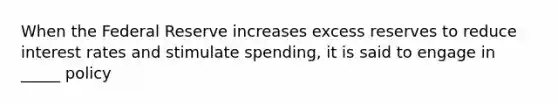 When the Federal Reserve increases excess reserves to reduce interest rates and stimulate spending, it is said to engage in _____ policy