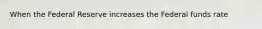When the Federal Reserve increases the Federal funds rate