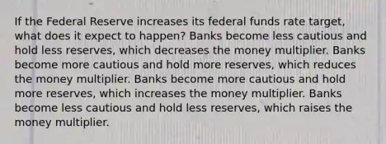 If the Federal Reserve increases its federal funds rate target, what does it expect to happen? Banks become less cautious and hold less reserves, which decreases the money multiplier. Banks become more cautious and hold more reserves, which reduces the money multiplier. Banks become more cautious and hold more reserves, which increases the money multiplier. Banks become less cautious and hold less reserves, which raises the money multiplier.