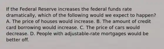 If the Federal Reserve increases the federal funds rate dramatically, which of the following would we expect to happen? A. The price of houses would increase. B. The amount of credit card borrowing would increase. C. The price of cars would decrease. D. People with adjustable-rate mortgages would be better off.