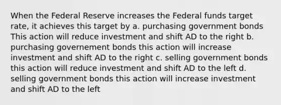 When the Federal Reserve increases the Federal funds target rate, it achieves this target by a. purchasing government bonds This action will reduce investment and shift AD to the right b. purchasing governement bonds this action will increase investment and shift AD to the right c. selling government bonds this action will reduce investment and shift AD to the left d. selling government bonds this action will increase investment and shift AD to the left