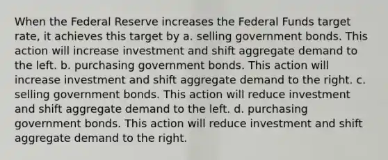 When the Federal Reserve increases the Federal Funds target rate, it achieves this target by a. selling government bonds. This action will increase investment and shift aggregate demand to the left. b. purchasing government bonds. This action will increase investment and shift aggregate demand to the right. c. selling government bonds. This action will reduce investment and shift aggregate demand to the left. d. purchasing government bonds. This action will reduce investment and shift aggregate demand to the right.