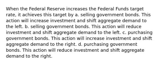 When the Federal Reserve increases the Federal Funds target rate, it achieves this target by a. selling government bonds. This action will increase investment and shift aggregate demand to the left. b. selling government bonds. This action will reduce investment and shift aggregate demand to the left. c. purchasing government bonds. This action will increase investment and shift aggregate demand to the right. d. purchasing government bonds. This action will reduce investment and shift aggregate demand to the right.