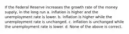 If the Federal Reserve increases the growth rate of the money supply, in the long run a. inflation is higher and the unemployment rate is lower. b. inflation is higher while the unemployment rate is unchanged. c. inflation is unchanged while the unemployment rate is lower. d. None of the above is correct.