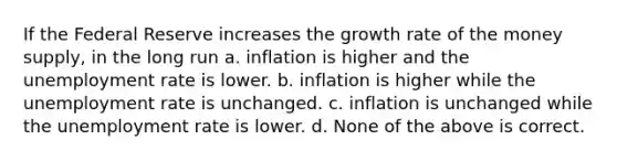 If the Federal Reserve increases the growth rate of the money supply, in the long run a. inflation is higher and the unemployment rate is lower. b. inflation is higher while the unemployment rate is unchanged. c. inflation is unchanged while the unemployment rate is lower. d. None of the above is correct.