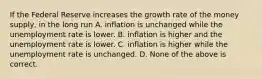 If the Federal Reserve increases the growth rate of the money supply, in the long run A. inflation is unchanged while the unemployment rate is lower. B. inflation is higher and the unemployment rate is lower. C. inflation is higher while the unemployment rate is unchanged. D. None of the above is correct.