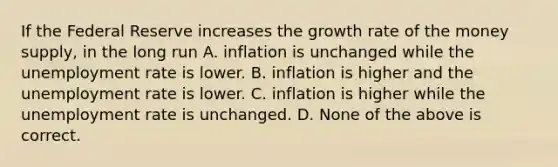 If the Federal Reserve increases the growth rate of the money supply, in the long run A. inflation is unchanged while the <a href='https://www.questionai.com/knowledge/kh7PJ5HsOk-unemployment-rate' class='anchor-knowledge'>unemployment rate</a> is lower. B. inflation is higher and the unemployment rate is lower. C. inflation is higher while the unemployment rate is unchanged. D. None of the above is correct.