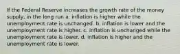 If the Federal Reserve increases the growth rate of the money supply, in the long run a. inflation is higher while the unemployment rate is unchanged. b. inflation is lower and the unemployment rate is higher. c. inflation is unchanged while the unemployment rate is lower. d. inflation is higher and the unemployment rate is lower.