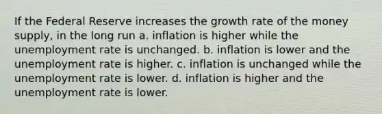 If the Federal Reserve increases the growth rate of the money supply, in the long run a. inflation is higher while the unemployment rate is unchanged. b. inflation is lower and the unemployment rate is higher. c. inflation is unchanged while the unemployment rate is lower. d. inflation is higher and the unemployment rate is lower.