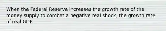 When the Federal Reserve increases the growth rate of the money supply to combat a negative real shock, the growth rate of real GDP.