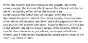 When the Federal Reserve increases the growth rate of the money​ supply, the income effect causes the interest rate to rise while the liquidity effect drives the interest rate __________. Continuing on the same train of​ thought, when the Fed decreases the growth rate of the money​ supply, the price level effect drives the interest rate down while the expected inflation rate pushes the interest rate down. Suppose there is an increase in the growth rate of the money supply. If the liquidity effect is smaller than the​ income, price-level, and expected inflation​ effects, and if inflationary expectations adjust​ slowly, then in the short​ run, interest rates