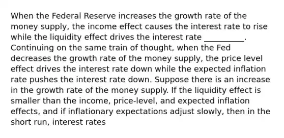 When the Federal Reserve increases the growth rate of the money​ supply, the income effect causes the interest rate to rise while the liquidity effect drives the interest rate __________. Continuing on the same train of​ thought, when the Fed decreases the growth rate of the money​ supply, the price level effect drives the interest rate down while the expected inflation rate pushes the interest rate down. Suppose there is an increase in the growth rate of the money supply. If the liquidity effect is smaller than the​ income, price-level, and expected inflation​ effects, and if inflationary expectations adjust​ slowly, then in the short​ run, interest rates