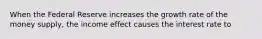 When the Federal Reserve increases the growth rate of the money​ supply, the income effect causes the interest rate to