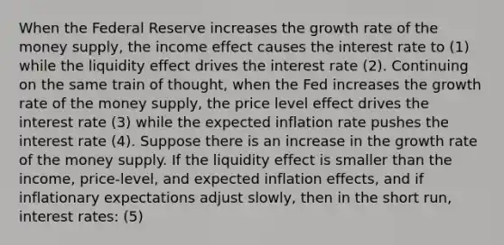 When the Federal Reserve increases the growth rate of the money​ supply, the income effect causes the interest rate to (1) while the liquidity effect drives the interest rate (2). Continuing on the same train of​ thought, when the Fed increases the growth rate of the money​ supply, the price level effect drives the interest rate (3) while the expected inflation rate pushes the interest rate (4). Suppose there is an increase in the growth rate of the money supply. If the liquidity effect is smaller than the​ income, price-level, and expected inflation​ effects, and if inflationary expectations adjust​ slowly, then in the short​ run, interest rates: (5)