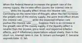 When the Federal Reserve increases the growth rate of the money​ supply, the income effect causes the interest rate to ______ while the liquidity effect drives the interest rate _________. Continuing on the same train of​ thought, when the Fed increases the growth rate of the money​ supply, the price level effect drives the interest rate ________ while the expected inflation rate pushes the interest rate _____. Suppose there is an increase in the growth rate of the money supply. If the liquidity effect is smaller than the​ income, price-level, and expected inflation​ effects, and if inflationary expectations adjust​ slowly, then in the short​ run, interest rates A. rise. B. remain unchanged. C. become unpredictable. D. fall.