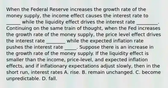 When the Federal Reserve increases the growth rate of the money​ supply, the income effect causes the interest rate to ______ while the liquidity effect drives the interest rate _________. Continuing on the same train of​ thought, when the Fed increases the growth rate of the money​ supply, the price level effect drives the interest rate ________ while the expected inflation rate pushes the interest rate _____. Suppose there is an increase in the growth rate of the money supply. If the liquidity effect is smaller than the​ income, price-level, and expected inflation​ effects, and if inflationary expectations adjust​ slowly, then in the short​ run, interest rates A. rise. B. remain unchanged. C. become unpredictable. D. fall.